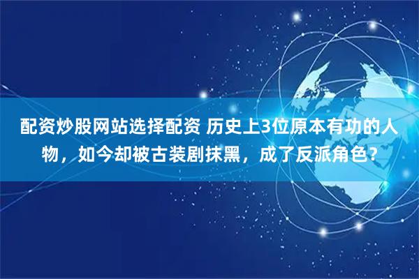 配资炒股网站选择配资 历史上3位原本有功的人物，如今却被古装剧抹黑，成了反派角色？
