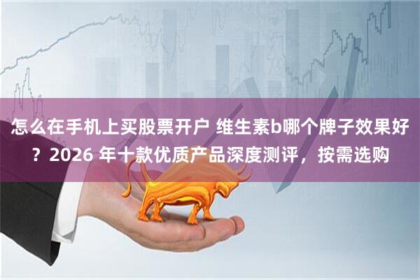 怎么在手机上买股票开户 维生素b哪个牌子效果好?2026 年十款优质产品深度测评,按需选购