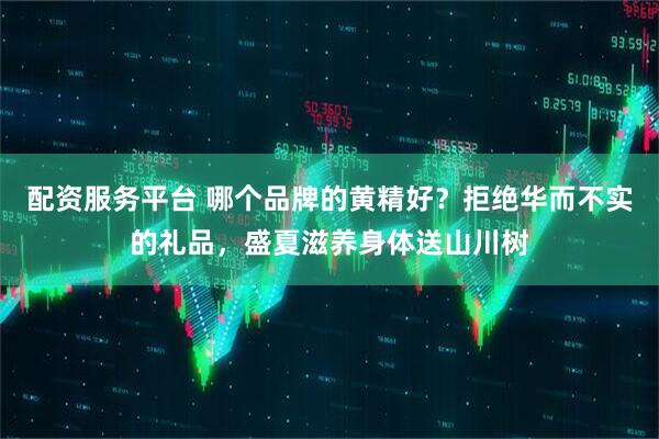 配资服务平台 哪个品牌的黄精好？拒绝华而不实的礼品，盛夏滋养身体送山川树