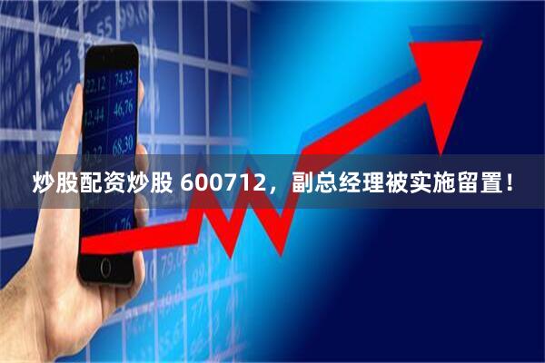 炒股配资炒股 600712，副总经理被实施留置！
