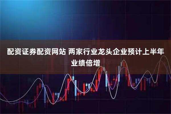 配资证券配资网站 两家行业龙头企业预计上半年业绩倍增