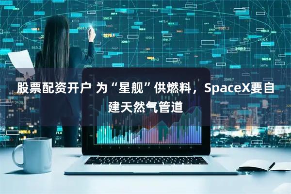 股票配资开户 为“星舰”供燃料，SpaceX要自建天然气管道